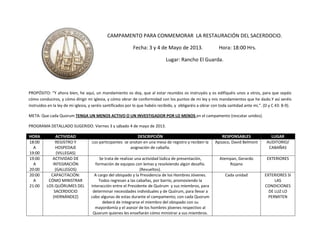 CAMPAMENTO PARA CONMEMORAR LA RESTAURACIÓN DEL SACERDOCIO.
Fecha: 3 y 4 de Mayo de 2013. Hora: 18:00 Hrs.
Lugar: Rancho El Guarda.
PROPÓSITO: “Y ahora bien, he aquí, un mandamiento os doy, que al estar reunidos os instruyáis y os edifiquéis unos a otros, para que sepáis
cómo conduciros, y cómo dirigir mi iglesia, y cómo obrar de conformidad con los puntos de mi ley y mis mandamientos que he dado.Y así seréis
instruidos en la ley de mi iglesia, y seréis santificados por lo que habéis recibido, y obligaréis a obrar con toda santidad ante mí,”. (D y C 43: 8-9).
META: Que cada Quorum TENGA UN MENOS ACTIVO O UN INVESTIGADOR POR LO MENOS en el campamento (rescatar unidos).
PROGRAMA DETALLADO SUGERIDO. Viernes 3 y sábado 4 de mayo de 2013.
HORA ACTIVIDAD DESCRIPCIÓN RESPONSABLES LUGAR
18:00
A
19:00
REGISTRO Y
HOSPEDAJE
(VILLEGAS)
Los participantes se anotan en una mesa de registro y reciben la
asignación de cabaña.
Apizaco, David Belmont AUDITORIO/
CABAÑAS
19:00
A
20:00
ACTIVIDAD DE
INTEGRACIÓN
(GALLEGOS)
Se trata de realizar una actividad lúdica de presentación,
formación de equipos con lemas y resolviendo algún desafío.
(Revueltos).
Atempan, Gerardo
Rojano
EXTERIORES
20:00
A
21:00
CAPACITACIÓN:
CÓMO MINISTRAR
LOS QUÓRUMES DEL
SACERDOCIO
(HERNÁNDEZ)
A cargo del obispado y la Presidencia de los Hombres Jóvenes.
Todos regresan a las cabañas, por barrio, promoviendo la
interacción entre el Presidente de Quórum y sus miembros, para
determinar necesidades individuales y de Quórum, para llevar a
cabo algunas de estas durante el campamento; con cada Quorum
deberá de integrarse el miembro del obispado con su
mayordomía y el asesor de los hombres jóvenes respectivo al
Quorum quienes les enseñarán cómo ministrar a sus miembros.
Cada unidad EXTERIORES SI
LAS
CONDICIONES
DE LUZ LO
PERMITEN
 