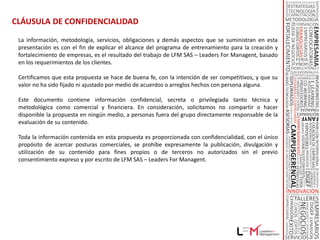 PROPUESTA DE VALOR - CAMPAMENTOS DE EMPRENDIMIENTO ®

 Población Objetivo:

      Emprendedores, empresarios e inversionistas, con la intención de
      crear sus propias empresas, fortalecer sus modelos de negocios o
      invertir en nuevos proyectos.
 Necesidades Identificadas:

       Acompañamiento        especializado con herramientas para crear y fortalecer
        empresas.

       Todo el entrenamiento, formación, consultoría, acompañamiento (partnering),
        que se requieren y se requerirán para crear y fortalecer su empresa.

       Búsqueda de capital de arranque, inversionistas, fuentes de financiación,
        inversión, entre otro.

       Colocación de recursos para apoyar la creación y el fortalecimiento de empresas.
        – Inscripción al programa e inversión compartida en los proyectos modelados.
 