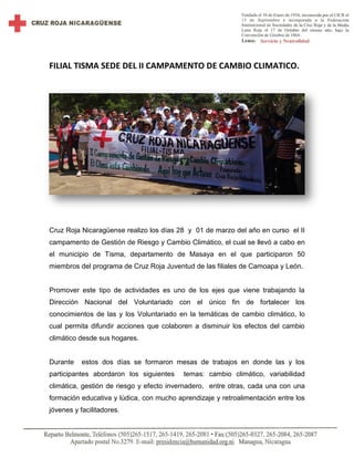 FILIAL TISMA SEDE DEL II CAMPAMENTO DE CAMBIO CLIMATICO.
Cruz Roja Nicaragüense realizo los días 28 y 01 de marzo del año en curso el II
campamento de Gestión de Riesgo y Cambio Climático, el cual se llevó a cabo en
el municipio de Tisma, departamento de Masaya en el que participaron 50
miembros del programa de Cruz Roja Juventud de las filiales de Camoapa y León.
Promover este tipo de actividades es uno de los ejes que viene trabajando la
Dirección Nacional del Voluntariado con el único fin de fortalecer los
conocimientos de las y los Voluntariado en la temáticas de cambio climático, lo
cual permita difundir acciones que colaboren a disminuir los efectos del cambio
climático desde sus hogares.
Durante estos dos días se formaron mesas de trabajos en donde las y los
participantes abordaron los siguientes temas: cambio climático, variabilidad
climática, gestión de riesgo y efecto invernadero, entre otras, cada una con una
formación educativa y lúdica, con mucho aprendizaje y retroalimentación entre los
jóvenes y facilitadores.
 