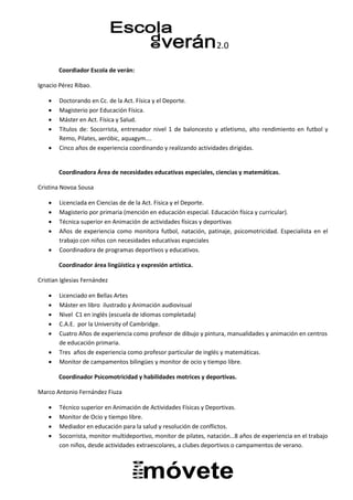 2.0
Coordiador Escola de verán:
Ignacio Pérez Ribao.
 Doctorando en Cc. de la Act. Física y el Deporte.
 Magisterio por Educación Física.
 Máster en Act. Física y Salud.
 Títulos de: Socorrista, entrenador nivel 1 de baloncesto y atletismo, alto rendimiento en futbol y
Remo, Pilates, aeróbic, aquagym….
 Cinco años de experiencia coordinando y realizando actividades dirigidas.
Coordinadora Área de necesidades educativas especiales, ciencias y matemáticas.
Cristina Novoa Sousa
 Licenciada en Ciencias de de la Act. Fisica y el Deporte.
 Magisterio por primaria (mención en educación especial. Educación física y curricular).
 Técnica superior en Animación de actividades físicas y deportivas
 Años de experiencia como monitora futbol, natación, patinaje, psicomotricidad. Especialista en el
trabajo con niños con necesidades educativas especiales
 Coordinadora de programas deportivos y educativos.
Coordinador área lingüística y expresión artística.
Cristian Iglesias Fernández
 Licenciado en Bellas Artes
 Máster en libro ilustrado y Animación audiovisual
 Nivel C1 en inglés (escuela de idiomas completada)
 C.A.E. por la University of Cambridge.
 Cuatro Años de experiencia como profesor de dibujo y pintura, manualidades y animación en centros
de educación primaria.
 Tres años de experiencia como profesor particular de inglés y matemáticas.
 Monitor de campamentos bilingües y monitor de ocio y tiempo libre.
Coordinador Psicomotricidad y habilidades motrices y deportivas.
Marco Antonio Fernández Fiuza
 Técnico superior en Animación de Actividades Físicas y Deportivas.
 Monitor de Ocio y tiempo libre.
 Mediador en educación para la salud y resolución de conflictos.
 Socorrista, monitor multideportivo, monitor de pilates, natación…8 años de experiencia en el trabajo
con niños, desde actividades extraescolares, a clubes deportivos o campamentos de verano.
 