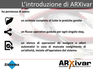 L’introduzione di ARXivar
ha permesso di avere:
un archivio completo di tutte le pratiche gestite
un flusso operativo guidato per ogni singolo step,
un elenco di operazioni da svolgere e allert
automatici in caso di mancato svolgimento di
un’attività, inviate all’operatore dal sistema
 