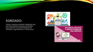 EGRESADO:
Diseña y gestiona sistemas inteligentes que
permiten optimizar procesos de trabajo
para potenciar la productividad de las
industrias, organizaciones o instituciones.
 