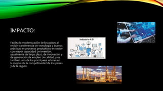 IMPACTO:
Facilita la modernización de los países al
recibir transferencia de tecnología y buenas
prácticas en procesos productivos en sector
con mayor capacidad de inversión,
usualmente de largo plazo, de innovación y
de generación de empleo de calidad, y es
también uno de los principales actores en
la mejora de la competitividad de los países
y de la región.
 