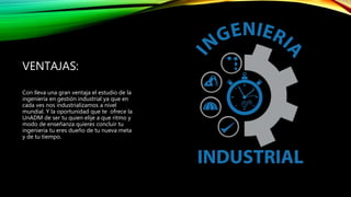 VENTAJAS:
Con lleva una gran ventaja el estudio de la
ingeniería en gestión industrial ya que en
cada ves nos industrializamos a nivel
mundial. Y la oportunidad que te ofrece la
UnADM de ser tu quien elije a que ritmo y
modo de enseñanza quieres concluir tu
ingenieria tu eres dueño de tu nueva meta
y de tu tiempo.
 