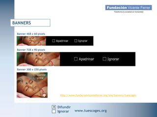 BANNERS

 Banner 468 x 60 pixels




 Banner 728 x 90 pixels




 Banner 300 x 250 pixels




                               http://www.fundacionvicenteferrer.org/img/banners/tuescoges



                           x Difundir
  Campaña Navidad 2011
                    Ignorar               www.tuescoges.org
                                                          www.tuescoges.org
 