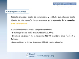 Contraprestaciones

    Todas las empresas, medios de comunicación y entidades que colaboran con la
    difusión de esta campaña tienen un espacio en la microsite de la campaña:
    www.tuescoges.org.


    El lanzamiento inicial de esta campaña cuenta con:
    - E-mailing a la base social de la Fundación: 70.000 @.
    - Difusión a través de redes sociales: más 130.500 seguidores entre Facebook y
    Twitter…
    - Información en la Revista Anantapur: 135.000 colaboradores/as.




                        x Difundir
   Campaña Navidad 2011
                     Ignorar         www.tuescoges.org
                                                     www.tuescoges.org
 