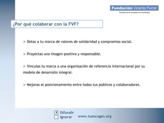 ¿Por qué colaborar con la FVF?


     Dotas a tu marca de valores de solidaridad y compromiso social.


     Proyectas una imagen positiva y responsable.


     Vinculas tu marca a una organización de referencia internacional por su
    modelo de desarrollo integral.


     Mejoras el posicionamiento entre todos tus públicos y colaboradores.




                       x Difundir
   Campaña Navidad 2011
                     Ignorar         www.tuescoges.org
                                                     www.tuescoges.org
 
