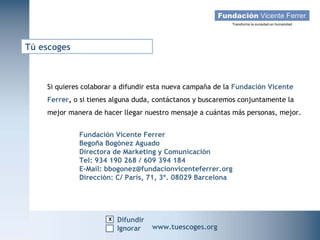 Tú escoges



    Si quieres colaborar a difundir esta nueva campaña de la Fundación Vicente
    Ferrer, o si tienes alguna duda, contáctanos y buscaremos conjuntamente la
    mejor manera de hacer llegar nuestro mensaje a cuántas más personas, mejor.


             Fundación Vicente Ferrer
             Begoña Bogónez Aguado
             Directora de Marketing y Comunicación
             Tel: 934 190 268 / 609 394 184
             E-Mail: bbogonez@fundacionvicenteferrer.org
             Dirección: C/ París, 71, 3º. 08029 Barcelona




                      x Difundir
                                    Apadrinar
   Campaña Navidad 2011
                     Ignorar                       www.tuescoges.org
                                   www.tuescoges.org
                                    Ignorar
 