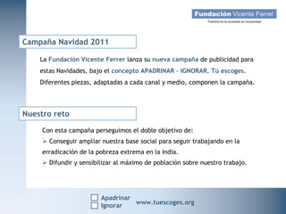 Campaña Navidad 2011

    La Fundación Vicente Ferrer lanza su nueva campaña de publicidad para
    estas Navidades, bajo el concepto APADRINAR – IGNORAR. Tú escoges.
    Diferentes piezas, adaptadas a cada canal y medio, componen la campaña.




Nuestro reto

     Con esta campaña perseguimos el doble objetivo de:
      Conseguir ampliar nuestra base social para seguir trabajando en la
     erradicación de la pobreza extrema en la India.
      Difundir y sensibilizar al máximo de población sobre nuestro trabajo.




                         Apadrinar
   Campaña Navidad 2011
                    Ignorar
                                     www.tuescoges.org
                                                     www.tuescoges.org
 