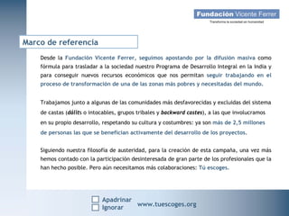 Marco de referencia
    Desde la Fundación Vicente Ferrer, seguimos apostando por la difusión masiva como
    fórmula para trasladar a la sociedad nuestro Programa de Desarrollo Integral en la India y
    para conseguir nuevos recursos económicos que nos permitan seguir trabajando en el
    proceso de transformación de una de las zonas más pobres y necesitadas del mundo.


    Trabajamos junto a algunas de las comunidades más desfavorecidas y excluidas del sistema
    de castas (dálits o intocables, grupos tribales y backward castes), a las que involucramos
    en su propio desarrollo, respetando su cultura y costumbres: ya son más de 2,5 millones
    de personas las que se benefician activamente del desarrollo de los proyectos.


    Siguiendo nuestra filosofía de austeridad, para la creación de esta campaña, una vez más
    hemos contado con la participación desinteresada de gran parte de los profesionales que la
    han hecho posible. Pero aún necesitamos más colaboraciones: Tú escoges.




                            Apadrinar
   Campaña Navidad 2011
                    Ignorar
                                          www.tuescoges.org
                                                          www.tuescoges.org
 