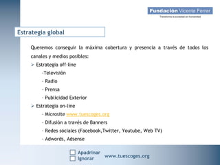 Estrategia global

    Queremos conseguir la máxima cobertura y presencia a través de todos los
    canales y medios posibles:
     Estrategia off-line
         -Televisión
         - Radio
         - Prensa
         - Publicidad Exterior
     Estrategia on-line
         - Microsite www.tuescoges.org
         - Difusión a través de Banners
         - Redes sociales (Facebook,Twitter, Youtube, Web TV)
         - Adwords, Adsense

                            Apadrinar
   Campaña Navidad 2011
                    Ignorar
                                        www.tuescoges.org
                                                        www.tuescoges.org
 