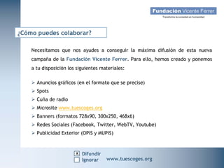 ¿Cómo puedes colaborar?

    Necesitamos que nos ayudes a conseguir la máxima difusión de esta nueva
    campaña de la Fundación Vicente Ferrer. Para ello, hemos creado y ponemos
    a tu disposición los siguientes materiales:

     Anuncios gráficos (en el formato que se precise)
     Spots
     Cuña de radio
     Microsite www.tuescoges.org
     Banners (formatos 728x90, 300x250, 468x6)
     Redes Sociales (Facebook, Twitter, WebTV, Youtube)
     Publicidad Exterior (OPIS y MUPIS)


                        x Difundir
   Campaña Navidad 2011
                     Ignorar          www.tuescoges.org
                                                      www.tuescoges.org
 