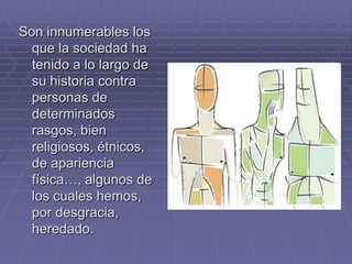 Son innumerables los
  que la sociedad ha
  tenido a lo largo de
  su historia contra
  personas de
  determinados
  rasgos, bien
  religiosos, étnicos,
  de apariencia
  física…, algunos de
  los cuales hemos,
  por desgracia,
  heredado.
 