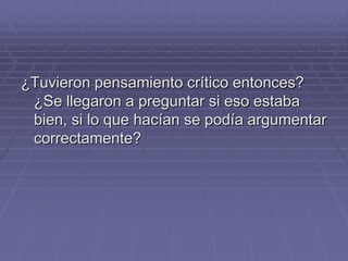 ¿Tuvieron pensamiento crítico entonces?
 ¿Se llegaron a preguntar si eso estaba
 bien, si lo que hacían se podía argumentar
 correctamente?
 