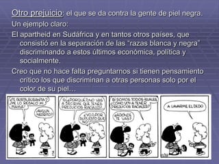 Otro prejuicio: el que se da contra la gente de piel negra.
Un ejemplo claro:
El apartheid en Sudáfrica y en tantos otros países, que
   consistió en la separación de las “razas blanca y negra”
   discriminando a estos últimos económica, política y
   socialmente.
Creo que no hace falta preguntarnos si tienen pensamiento
   crítico los que discriminan a otras personas solo por el
   color de su piel…
 