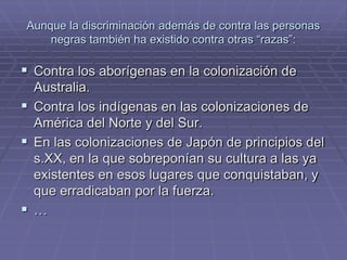 Aunque la discriminación además de contra las personas
    negras también ha existido contra otras “razas”:

 Contra los aborígenas en la colonización de
  Australia.
 Contra los indígenas en las colonizaciones de
  América del Norte y del Sur.
 En las colonizaciones de Japón de principios del
  s.XX, en la que sobreponían su cultura a las ya
  existentes en esos lugares que conquistaban, y
  que erradicaban por la fuerza.
…
 