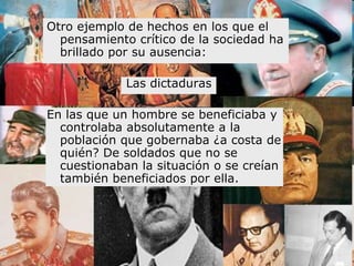 Otro ejemplo de hechos en los que el
  pensamiento crítico de la sociedad ha
  brillado por su ausencia:

             Las dictaduras

En las que un hombre se beneficiaba y
  controlaba absolutamente a la
  población que gobernaba ¿a costa de
  quién? De soldados que no se
  cuestionaban la situación o se creían
  también beneficiados por ella.
 