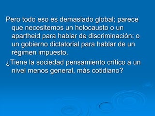 Pero todo eso es demasiado global; parece
 que necesitemos un holocausto o un
 apartheid para hablar de discriminación; o
 un gobierno dictatorial para hablar de un
 régimen impuesto.
¿Tiene la sociedad pensamiento crítico a un
 nivel menos general, más cotidiano?
 