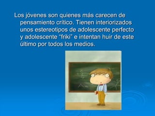 Los jóvenes son quienes más carecen de
  pensamiento crítico. Tienen interiorizados
  unos estereotipos de adolescente perfecto
  y adolescente “friki” e intentan huir de este
  último por todos los medios.
 