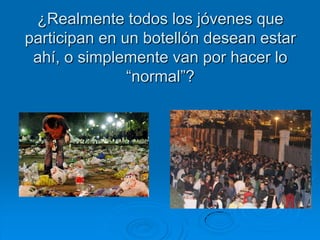 ¿Realmente todos los jóvenes que
participan en un botellón desean estar
 ahí, o simplemente van por hacer lo
               “normal”?
 
