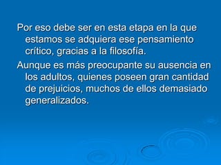 Por eso debe ser en esta etapa en la que
 estamos se adquiera ese pensamiento
 crítico, gracias a la filosofía.
Aunque es más preocupante su ausencia en
 los adultos, quienes poseen gran cantidad
 de prejuicios, muchos de ellos demasiado
 generalizados.
 