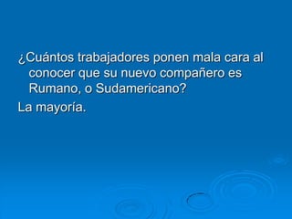¿Cuántos trabajadores ponen mala cara al
  conocer que su nuevo compañero es
  Rumano, o Sudamericano?
La mayoría.
 