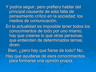 Y podría seguir, pero prefiero hablar del
  principal causante de esta falta de
  pensamiento crítico en la sociedad: los
  medios de comunicación.
En la actualidad es imposible tener todos los
  conocimientos de todo por uno mismo,
  hay que creerse lo que otras personas,
  que entienden de determinados temas,
  dicen.
 Bien, ¿pero hay que fiarse de todo? No.
Hay que ayudarse de esos conocimientos
  para formarse una opinión propia.
 
