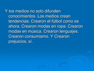 Y los medios no solo difunden
  conocimientos. Los medios crean
  tendencias. Crearon el fútbol como es
  ahora. Crearon modas en ropa. Crearon
  modas en música. Crearon lenguajes.
  Crearon consumismo. Y Crearon
  prejuicios, sí.
 