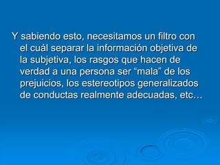 Y sabiendo esto, necesitamos un filtro con
  el cuál separar la información objetiva de
  la subjetiva, los rasgos que hacen de
  verdad a una persona ser “mala” de los
  prejuicios, los estereotipos generalizados
  de conductas realmente adecuadas, etc…
 