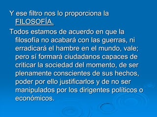 Y ese filtro nos lo proporciona la
  FILOSOFÍA.
Todos estamos de acuerdo en que la
  filosofía no acabará con las guerras, ni
  erradicará el hambre en el mundo, vale;
  pero sí formará ciudadanos capaces de
  criticar la sociedad del momento, de ser
  plenamente conscientes de sus hechos,
  poder por ello justificarlos y de no ser
  manipulados por los dirigentes políticos o
  económicos.
 