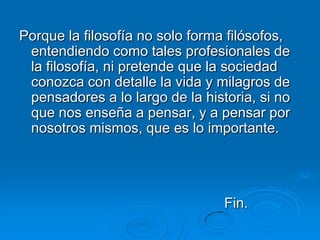 Porque la filosofía no solo forma filósofos,
 entendiendo como tales profesionales de
 la filosofía, ni pretende que la sociedad
 conozca con detalle la vida y milagros de
 pensadores a lo largo de la historia, si no
 que nos enseña a pensar, y a pensar por
 nosotros mismos, que es lo importante.




                                 Fin.
 