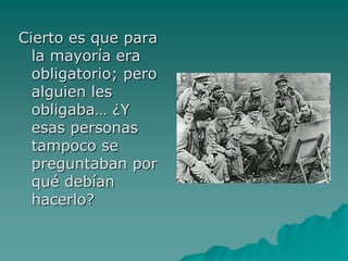 Cierto es que para
  la mayoría era
  obligatorio; pero
  alguien les
  obligaba… ¿Y
  esas personas
  tampoco se
  preguntaban por
  qué debían
  hacerlo?
 