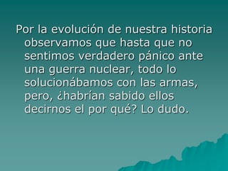 Por la evolución de nuestra historia
 observamos que hasta que no
 sentimos verdadero pánico ante
 una guerra nuclear, todo lo
 solucionábamos con las armas,
 pero, ¿habrían sabido ellos
 decirnos el por qué? Lo dudo.
 