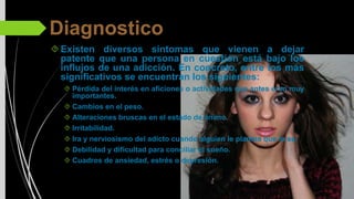 Diagnostico
Existen diversos síntomas que vienen a dejar
patente que una persona en cuestión está bajo los
influjos de una adicción. En concreto, entre los más
significativos se encuentran los siguientes:
Pérdida del interés en aficiones o actividades que antes eran muy
importantes.
Cambios en el peso.
Alteraciones bruscas en el estado de ánimo.
Irritabilidad.
Ira y nerviosismo del adicto cuando alguien le plantea que lo es.
Debilidad y dificultad para conciliar el sueño.
Cuadros de ansiedad, estrés o depresión.