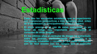 Estadísticas
Cada año las encuestas establecen que se experimenta
con sustancias psicoactivas a más temprana edad, antes
de la adolescencia, principalmente alcohol y tabaco
El inicio precoz en el uso de estas sustancias es un
factor de riesgo muy importante para empezar el
consumo de otras drogas.
En los últimos años el consumo de drogas ha aumentado
entre los jóvenes, particularmente en relación a la
mariguana, inhalables y cocaína, ya que estas sustancias
son de fácil acceso con los riesgos que el consumo
implica.