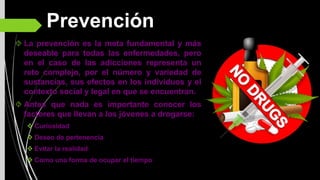 Prevención
La prevención es la meta fundamental y más
deseable para todas las enfermedades, pero
en el caso de las adicciones representa un
reto complejo, por el número y variedad de
sustancias, sus efectos en los individuos y el
contexto social y legal en que se encuentran.
Antes que nada es importante conocer los
factores que llevan a los jóvenes a drogarse:
Curiosidad
Deseo de pertenencia
Evitar la realidad
Como una forma de ocupar el tiempo