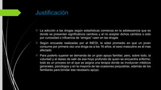 Justificación
La adicción a las drogas según estadísticas comienza en la adolescencia que es
donde se presentan significativos cambios y al no aceptar dichos cambios o solo
por curiosidad o influencia de “amigos” caen en las drogas
Según encuesta realizadas por el INEGI, la edad promedio en que un joven
consume por primera vez una droga es a los 16 años; el sexo masculino es el mas
afectado
Para poderlo superar se demanda de un gran apoyo familiar, pero, sobre todo, la
voluntad y el deseo de salir de ese hoyo profundo de quien se encuentra enfermo,
todo es un proceso en el que se asigna una terapia donde se involucran médicos
generales, psicólogos y en la mayoría de las ocasiones psiquiatras, además de los
familiares para brindar ese necesario apoyo.