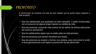 PROPÓSITO
A continuación se presenta una lista de todo aquello que se quiere lograr respecto a
este proyecto.
Que los adolecentes que participen en esta campaña y estén involucrados
con el consumo de alguna droga mejoren su calidad de vida.
Que las personas conozcan más acerca de los daños de dichas adicciones
así como su prevención.
Que los adolecentes sepan que no están solos en este proceso.
Que las personas que asistan resuelvan sus dudas.
Que las personas se inspiren y formen una cadena, para comunicar lo vivido
a otras generaciones y así lograr la prevención de las adicciones.