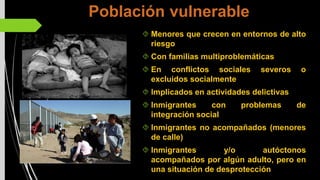 Población vulnerable
Menores que crecen en entornos de alto
riesgo
Con familias multiproblemáticas
En conflictos sociales severos o
excluidos socialmente
Implicados en actividades delictivas
Inmigrantes con problemas de
integración social
Inmigrantes no acompañados (menores
de calle)
Inmigrantes y/o autóctonos
acompañados por algún adulto, pero en
una situación de desprotección