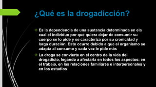¿Qué es la drogadicción?
Es la dependencia de una sustancia determinada en ela
cual el individuo por que quiera dejar de consumir su
cuerpo se lo pide y se caracteriza por su cronicidad y
larga duración. Esto ocurre debido a que el organismo se
adapta al consumo y cada vez le pide más
La droga se convierte en el centro de la vida del
drogadicto, legando a afectarla en todos los aspectos: en
el trabajo, en las relaciones familiares e interpersonales y
en los estudios