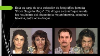 Esta es parte de una colección de fotografías llamada
"From Drugs to Mugs" ("De drogas a caras") que retrata
los resultados del abuso de la metanfetamina, cocaína y
heroína, entre otras drogas.