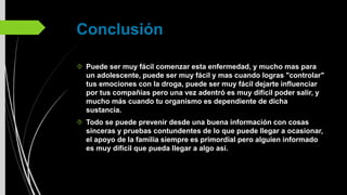 Conclusión
Puede ser muy fácil comenzar esta enfermedad, y mucho mas para
un adolescente, puede ser muy fácil y mas cuando logras "controlar"
tus emociones con la droga, puede ser muy fácil dejarte influenciar
por tus compañías pero una vez adentró es muy difícil poder salir, y
mucho más cuando tu organismo es dependiente de dicha
sustancia.
Todo se puede prevenir desde una buena información con cosas
sinceras y pruebas contundentes de lo que puede llegar a ocasionar,
el apoyo de la familia siempre es primordial pero alguien informado
es muy difícil que pueda llegar a algo así.