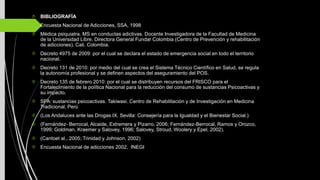  BIBLIOGRAFÍA
Encuesta Nacional de Adicciones, SSA, 1998
Médica psiquiatra. MS en conductas adictivas. Docente Investigadora de la Facultad de Medicina
de la Universidad Libre. Directora General Fundar Colombia (Centro de Prevención y rehabilitación
de adicciones). Cali, Colombia.
Decreto 4975 de 2009: por el cual se declara el estado de emergencia social en todo el territorio
nacional.
Decreto 131 de 2010: por medio del cual se crea el Sistema Técnico Científico en Salud, se regula
la autonomía profesional y se definen aspectos del aseguramiento del POS.
Decreto 135 de febrero 2010: por el cual se distribuyen recursos del FRISCO para el
Fortalecimiento de la política Nacional para la reducción del consumo de sustancias Psicoactivas y
su impacto.
SPA: sustancias psicoactivas. Takiwasi. Centro de Rehabilitación y de Investigación en Medicina
Tradicional, Perú
(Los Andaluces ante las Drogas IX. Sevilla: Consejería para la Igualdad y el Bienestar Social.)
(Fernández- Berrocal, Alcaide, Extremera y Pizarro, 2006; Fernández-Berrocal, Ramos y Orozco,
1999; Goldman, Kraemer y Salovey, 1996; Salovey, Stroud, Woolery y Epel, 2002).
(Cantoet al., 2005; Trinidad y Johnson, 2002)
Encuesta Nacional de adicciones 2002, INEGI