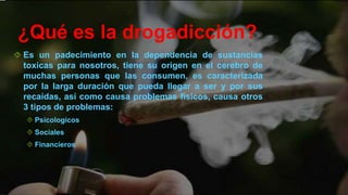 ¿Qué es la drogadicción?
Es un padecimiento en la dependencia de sustancias
toxicas para nosotros, tiene su origen en el cerebro de
muchas personas que las consumen, es caracterizada
por la larga duración que pueda llegar a ser y por sus
recaídas, así como causa problemas físicos, causa otros
3 tipos de problemas:
Psicologicos
Sociales
Financieros