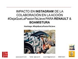 www.luisonrh.com . Twitter: @luisonrh . luisonrh@gmail.com . 669815441
IMPACTO EN INSTAGRAM DE LA
COLABORACIÓN EN LA ACCIÓN
#DejaQueLaPasionTeLleve PARA RENAULT &
BOAMISTURA
Hashtags: #DejaQueLaPasionTeLleve
 