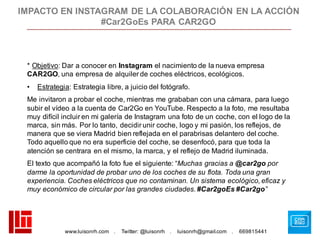 www.luisonrh.com . Twitter: @luisonrh . luisonrh@gmail.com . 669815441
* Objetivo: Dar a conocer en Instagram el nacimiento de la nueva empresa
CAR2GO, una empresa de alquiler de coches eléctricos, ecológicos.
• Estrategia: Estrategia libre, a juicio del fotógrafo.
Me invitaron a probar el coche, mientras me grababan con una cámara, para luego
subir el vídeo a la cuenta de Car2Go en YouTube. Respecto a la foto, me resultaba
muy difícil incluir en mi galería de Instagram una foto de un coche, con el logo de la
marca, sin más. Por lo tanto, decidir unir coche, logo y mi pasión, los reflejos, de
manera que se viera Madrid bien reflejada en el parabrisas delantero del coche.
Todo aquello que no era superficie del coche, se desenfocó, para que toda la
atención se centrara en el mismo, la marca, y el reflejo de Madrid iluminada.
El texto que acompañó la foto fue el siguiente: “Muchas gracias a @car2go por
darme la oportunidad de probar uno de los coches de su flota. Toda una gran
experiencia. Coches eléctricos que no contaminan. Un sistema ecológico, eficaz y
muy económico de circular por las grandes ciudades. #Car2goEs #Car2go”
IMPACTO EN INSTAGRAM DE LA COLABORACIÓN EN LA ACCIÓN
#Car2GoEs PARA CAR2GO
 