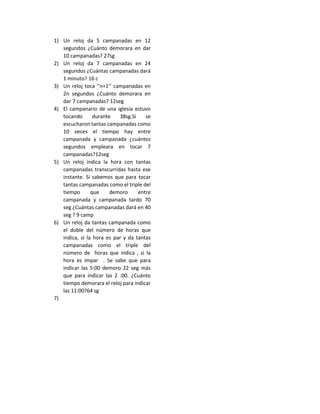 1) Un reloj da 5 campanadas en 12
segundos ¿Cuánto demorara en dar
10 campanadas? 27sg
2) Un reloj da 7 campanadas en 24
segundos ¿Cuántas campanadas dará
1 minuto? 16 c
3) Un reloj toca ‘’n+1’’ campanadas en
2n segundos ¿Cuánto demorara en
dar 7 campanadas? 12seg
4) El campanario de una iglesia estuvo
tocando durante 38sg.Si se
escucharon tantas campanadas como
10 veces el tiempo hay entre
campanada y campanada ¿cuántos
segundos empleara en tocar 7
campanadas?12seg
5) Un reloj indica la hora con tantas
campanadas transcurridas hasta ese
instante. Si sabemos que para tocar
tantas campanadas como el triple del
tiempo que demoro entre
campanada y campanada tardo 70
seg ¿Cuántas campanadas dará en 40
seg ? 9 camp
6) Un reloj da tantas campanada como
el doble del número de horas que
indica, si la hora es par y da tantas
campanadas como el triple del
número de horas que indica , si la
hora es impar . Se sabe que para
indicar las 5:00 demoro 22 seg más
que para indicar las 2 :00. ¿Cuánto
tiempo demorara el reloj para indicar
las 11:00?64 sg
7)
 