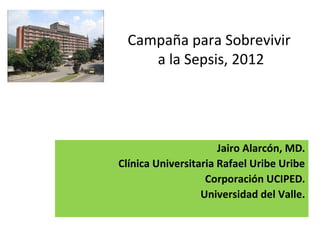 Campaña para Sobrevivir
a la Sepsis, 2012
Jairo Alarcón, MD.
Clínica Universitaria Rafael Uribe Uribe
Corporación UCIPED.
Universidad del Valle.
 