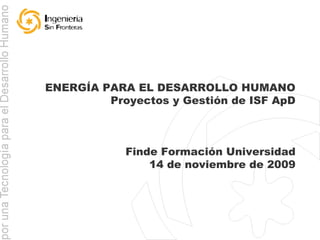 ENERGÍA PARA EL DESARROLLO HUMANO Proyectos y Gestión de ISF ApD Finde Formación Universidad 14 de noviembre de 2009 