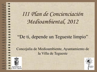 III Plan de Concienciación Medioambiental, 2012 “ De ti, depende un Tegueste limpio” Concejalía de Medioambiente, Ayuntamiento de la Villa de Tegueste 